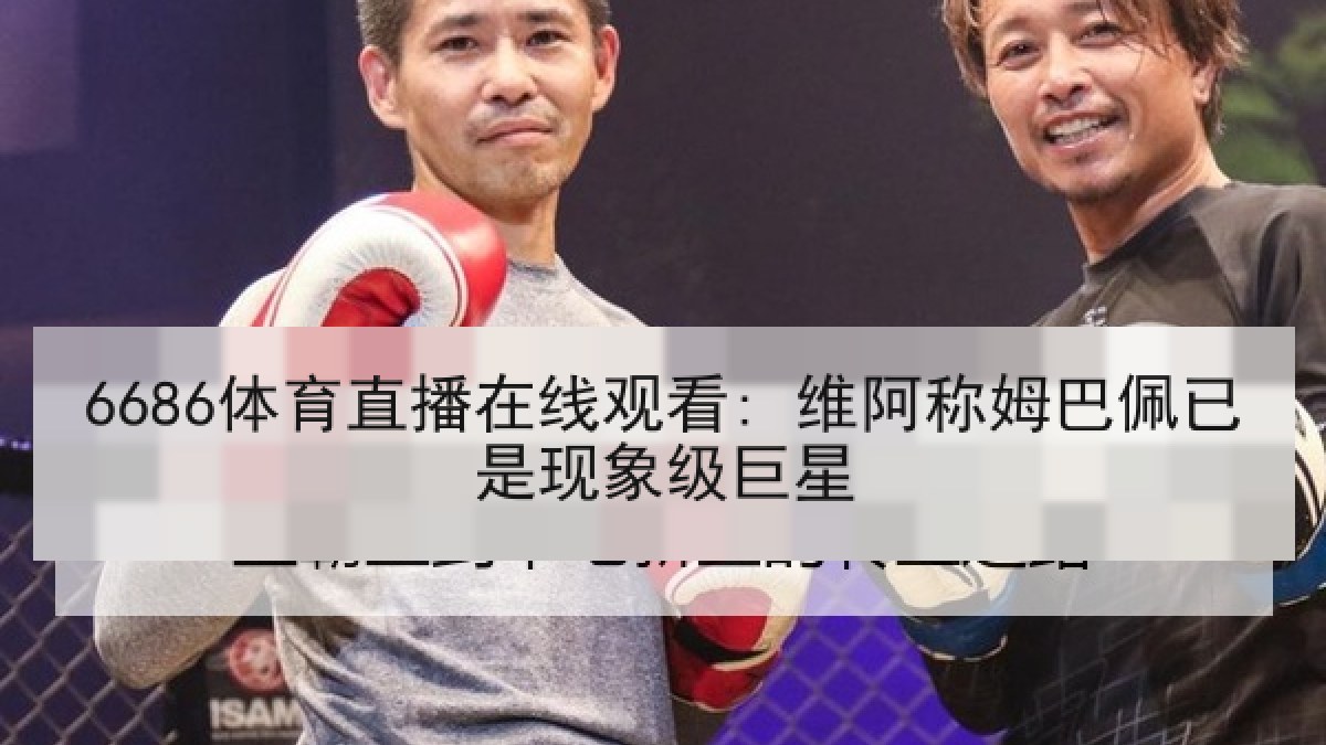 6686体育直播在线观看: 维阿称姆巴佩已是现象级巨星 6686体育直播在线观看: 维阿称姆巴佩已是现象级巨星