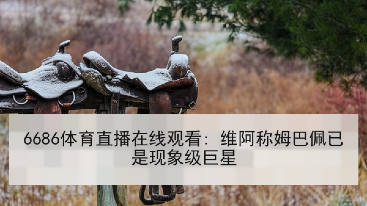 6686体育直播在线观看: 维阿称姆巴佩已是现象级巨星 6686体育直播在线观看: 维阿称姆巴佩已是现象级巨星